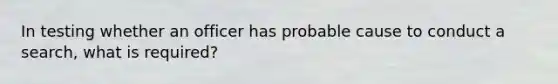 In testing whether an officer has probable cause to conduct a search, what is required?