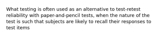 What testing is often used as an alternative to test-retest reliability with paper-and-pencil tests, when the nature of the test is such that subjects are likely to recall their responses to test items