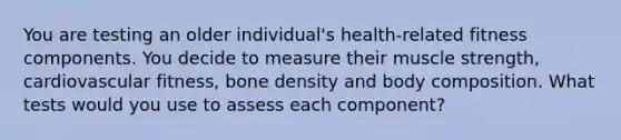 You are testing an older individual's health-related fitness components. You decide to measure their muscle strength, cardiovascular fitness, bone density and body composition. What tests would you use to assess each component?