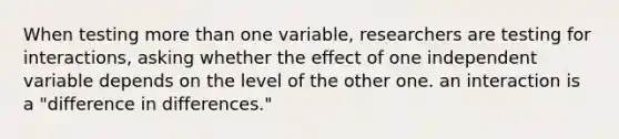 When testing more than one variable, researchers are testing for interactions, asking whether the effect of one independent variable depends on the level of the other one. an interaction is a "difference in differences."