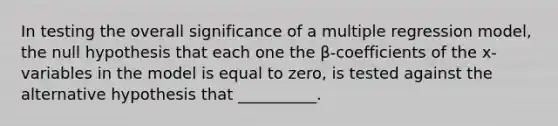 In testing the overall significance of a multiple regression model, the null hypothesis that each one the β-coefficients of the x-variables in the model is equal to zero, is tested against the alternative hypothesis that __________.