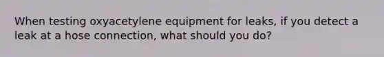 When testing oxyacetylene equipment for leaks, if you detect a leak at a hose connection, what should you do?