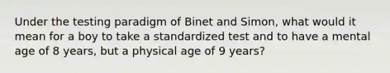 Under the testing paradigm of Binet and Simon, what would it mean for a boy to take a standardized test and to have a mental age of 8 years, but a physical age of 9 years?