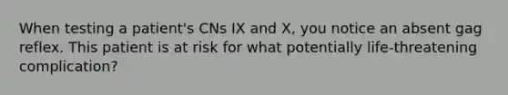 When testing a patient's CNs IX and X, you notice an absent gag reflex. This patient is at risk for what potentially life-threatening complication?