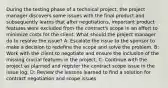 During the testing phase of a technical project, the project manager discovers some issues with the final product and subsequently learns that after negotiations, important product features were excluded from the contract's scope in an effort to minimize costs for the client. What should the project manager do to resolve the issue? A: Escalate the issue to the sponsor to make a decision to redefine the scope and solve the problem. B: Work with the client to negotiate and ensure the inclusion of the missing crucial features in the project. C: Continue with the project as planned and register the contract scope issue in the issue log. D: Review the lessons learned to find a solution for contract negotiation and scope issues