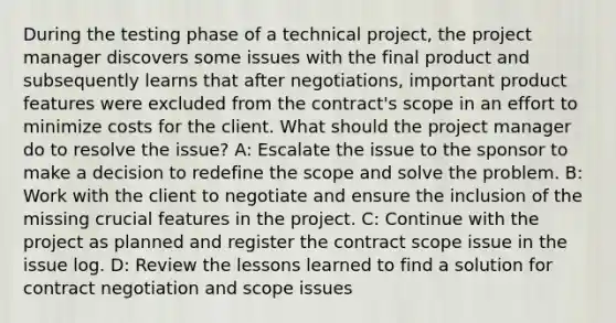 During the testing phase of a technical project, the project manager discovers some issues with the final product and subsequently learns that after negotiations, important product features were excluded from the contract's scope in an effort to minimize costs for the client. What should the project manager do to resolve the issue? A: Escalate the issue to the sponsor to make a decision to redefine the scope and solve the problem. B: Work with the client to negotiate and ensure the inclusion of the missing crucial features in the project. C: Continue with the project as planned and register the contract scope issue in the issue log. D: Review the lessons learned to find a solution for contract negotiation and scope issues