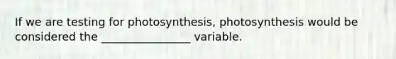 If we are testing for photosynthesis, photosynthesis would be considered the ________________ variable.