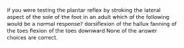 If you were testing the plantar reflex by stroking the lateral aspect of the sole of the foot in an adult which of the following would be a normal response? dorsiflexion of the hallux fanning of the toes flexion of the toes downward None of the answer choices are correct.