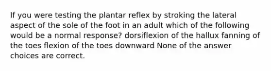 If you were testing the plantar reflex by stroking the lateral aspect of the sole of the foot in an adult which of the following would be a normal response? dorsiflexion of the hallux fanning of the toes flexion of the toes downward None of the answer choices are correct.