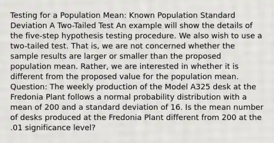 Testing for a Population Mean: Known Population Standard Deviation A Two-Tailed Test An example will show the details of the five-step hypothesis testing procedure. We also wish to use a two-tailed test. That is, we are not concerned whether the sample results are larger or smaller than the proposed population mean. Rather, we are interested in whether it is different from the proposed value for the population mean. Question: The weekly production of the Model A325 desk at the Fredonia Plant follows a normal probability distribution with a mean of 200 and a standard deviation of 16. Is the mean number of desks produced at the Fredonia Plant different from 200 at the .01 significance level?