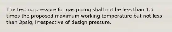 The testing pressure for gas piping shall not be less than 1.5 times the proposed maximum working temperature but not less than 3psig, irrespective of design pressure.