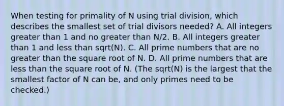 When testing for primality of N using trial division, which describes the smallest set of trial divisors needed? A. All integers greater than 1 and no greater than N/2. B. All integers greater than 1 and less than sqrt(N). C. All prime numbers that are no greater than the square root of N. D. All prime numbers that are less than the square root of N. (The sqrt(N) is the largest that the smallest factor of N can be, and only primes need to be checked.)