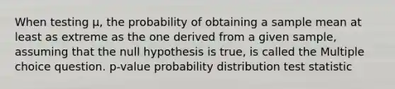 When testing μ, the probability of obtaining a sample mean at least as extreme as the one derived from a given sample, assuming that the null hypothesis is true, is called the Multiple choice question. p-value probability distribution test statistic