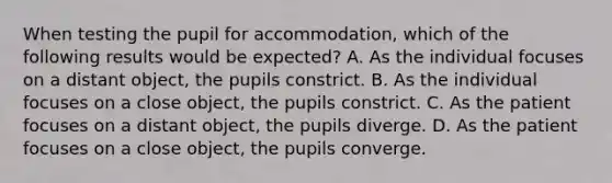 When testing the pupil for accommodation, which of the following results would be expected? A. As the individual focuses on a distant object, the pupils constrict. B. As the individual focuses on a close object, the pupils constrict. C. As the patient focuses on a distant object, the pupils diverge. D. As the patient focuses on a close object, the pupils converge.