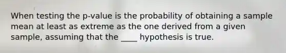 When testing the p-value is the probability of obtaining a sample mean at least as extreme as the one derived from a given sample, assuming that the ____ hypothesis is true.