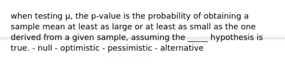 when testing μ, the p-value is the probability of obtaining a sample mean at least as large or at least as small as the one derived from a given sample, assuming the _____ hypothesis is true. - null - optimistic - pessimistic - alternative