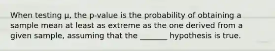 When testing μ, the p-value is the probability of obtaining a sample mean at least as extreme as the one derived from a given sample, assuming that the _______ hypothesis is true.