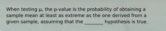 When testing μ, the p-value is the probability of obtaining a sample mean at least as extreme as the one derived from a given sample, assuming that the ________ hypothesis is true.