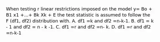 When testing r linear restrictions imposed on the model y= Bo + B1 x1 +...+ Bk Xk + E <a href='https://www.questionai.com/knowledge/kzeQt8hpQB-the-test-statistic' class='anchor-knowledge'>the test statistic</a> is assumed to follow the F (df1, df2) distribution with. A. df1 =k and df2 =n-k-1. B. df1 = k - 1 and df2 = n - k -1. C. df1 =r and df2 =n- k. D. df1 =r and df2 =n-k-1