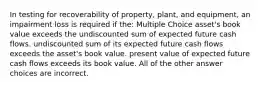 In testing for recoverability of property, plant, and equipment, an impairment loss is required if the: Multiple Choice asset's book value exceeds the undiscounted sum of expected future cash flows. undiscounted sum of its expected future cash flows exceeds the asset's book value. present value of expected future cash flows exceeds its book value. All of the other answer choices are incorrect.