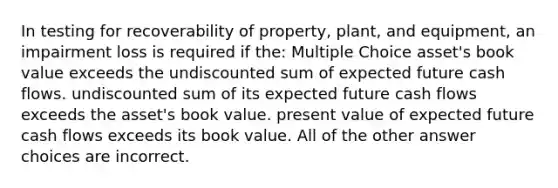 In testing for recoverability of property, plant, and equipment, an impairment loss is required if the: Multiple Choice asset's book value exceeds the undiscounted sum of expected future cash flows. undiscounted sum of its expected future cash flows exceeds the asset's book value. present value of expected future cash flows exceeds its book value. All of the other answer choices are incorrect.