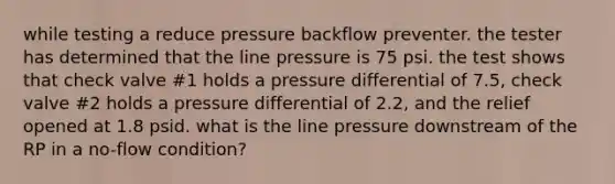 while testing a reduce pressure backflow preventer. the tester has determined that the line pressure is 75 psi. the test shows that check valve #1 holds a pressure differential of 7.5, check valve #2 holds a pressure differential of 2.2, and the relief opened at 1.8 psid. what is the line pressure downstream of the RP in a no-flow condition?