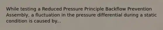 While testing a Reduced Pressure Principle Backflow Prevention Assembly, a fluctuation in the pressure differential during a static condition is caused by...