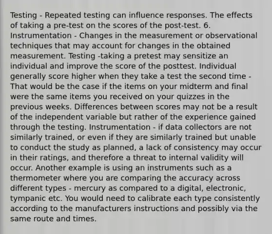 Testing - Repeated testing can influence responses. The effects of taking a pre-test on the scores of the post-test. 6. Instrumentation - Changes in the measurement or observational techniques that may account for changes in the obtained measurement. Testing -taking a pretest may sensitize an individual and improve the score of the posttest. Individual generally score higher when they take a test the second time - That would be the case if the items on your midterm and final were the same items you received on your quizzes in the previous weeks. Differences between scores may not be a result of the independent variable but rather of the experience gained through the testing. Instrumentation - if data collectors are not similarly trained, or even if they are similarly trained but unable to conduct the study as planned, a lack of consistency may occur in their ratings, and therefore a threat to internal validity will occur. Another example is using an instruments such as a thermometer where you are comparing the accuracy across different types - mercury as compared to a digital, electronic, tympanic etc. You would need to calibrate each type consistently according to the manufacturers instructions and possibly via the same route and times.