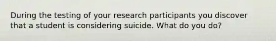 During the testing of your research participants you discover that a student is considering suicide. What do you do?