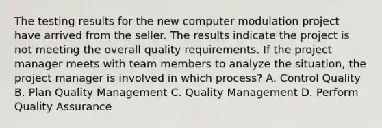 The testing results for the new computer modulation project have arrived from the seller. The results indicate the project is not meeting the overall quality requirements. If the project manager meets with team members to analyze the situation, the project manager is involved in which process? A. Control Quality B. Plan Quality Management C. Quality Management D. Perform Quality Assurance