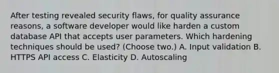 After testing revealed security flaws, for quality assurance reasons, a software developer would like harden a custom database API that accepts user parameters. Which hardening techniques should be used? (Choose two.) A. Input validation B. HTTPS API access C. Elasticity D. Autoscaling