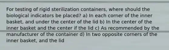 For testing of rigid sterilization containers, where should the biological indicators be placed? a) In each corner of the inner basket, and under the center of the lid b) In the center of the inner basket and the center if the lid c) As recommended by the manufacturer of the container d) In two opposite corners of the inner basket, and the lid