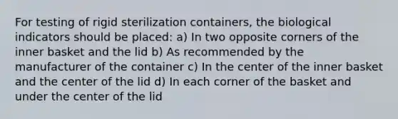 For testing of rigid sterilization containers, the biological indicators should be placed: a) In two opposite corners of the inner basket and the lid b) As recommended by the manufacturer of the container c) In the center of the inner basket and the center of the lid d) In each corner of the basket and under the center of the lid