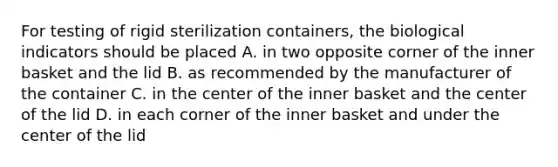 For testing of rigid sterilization containers, the biological indicators should be placed A. in two opposite corner of the inner basket and the lid B. as recommended by the manufacturer of the container C. in the center of the inner basket and the center of the lid D. in each corner of the inner basket and under the center of the lid