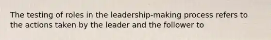 The testing of roles in the leadership-making process refers to the actions taken by the leader and the follower to