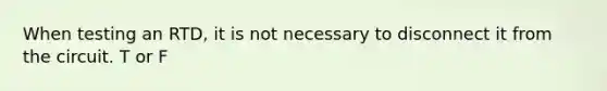 When testing an RTD, it is not necessary to disconnect it from the circuit. T or F