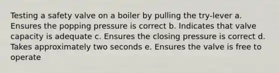 Testing a safety valve on a boiler by pulling the try-lever a. Ensures the popping pressure is correct b. Indicates that valve capacity is adequate c. Ensures the closing pressure is correct d. Takes approximately two seconds e. Ensures the valve is free to operate