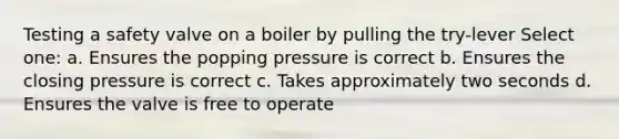 Testing a safety valve on a boiler by pulling the try-lever Select one: a. Ensures the popping pressure is correct b. Ensures the closing pressure is correct c. Takes approximately two seconds d. Ensures the valve is free to operate