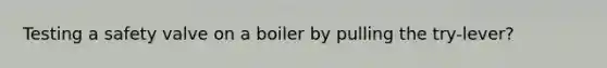 Testing a safety valve on a boiler by pulling the try-lever?