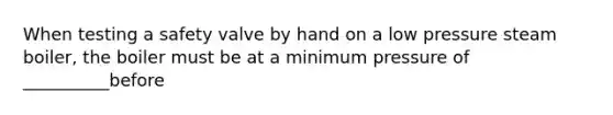 When testing a safety valve by hand on a low pressure steam boiler, the boiler must be at a minimum pressure of __________before