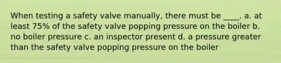 When testing a safety valve manually, there must be ____. a. at least 75% of the safety valve popping pressure on the boiler b. no boiler pressure c. an inspector present d. a pressure greater than the safety valve popping pressure on the boiler