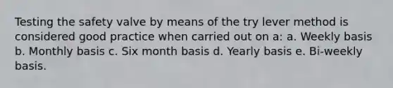 Testing the safety valve by means of the try lever method is considered good practice when carried out on a: a. Weekly basis b. Monthly basis c. Six month basis d. Yearly basis e. Bi-weekly basis.