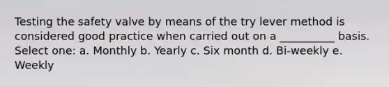 Testing the safety valve by means of the try lever method is considered good practice when carried out on a __________ basis. Select one: a. Monthly b. Yearly c. Six month d. Bi-weekly e. Weekly