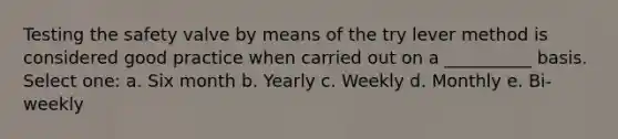 Testing the safety valve by means of the try lever method is considered good practice when carried out on a __________ basis. Select one: a. Six month b. Yearly c. Weekly d. Monthly e. Bi-weekly