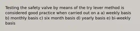 Testing the safety valve by means of the try lever method is considered good practice when carried out on a a) weekly basis b) monthly basis c) six month basis d) yearly basis e) bi-weekly basis