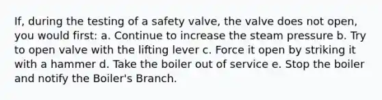 If, during the testing of a safety valve, the valve does not open, you would first: a. Continue to increase the steam pressure b. Try to open valve with the lifting lever c. Force it open by striking it with a hammer d. Take the boiler out of service e. Stop the boiler and notify the Boiler's Branch.