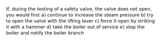 If, during the testing of a safety valve, the valve does not open, you would first a) continue to increase the steam pressure b) try to open the valve with the lifting lever c) force it open by striking it with a hammer d) take the boiler out of service e) stop the boiler and notify the boiler branch