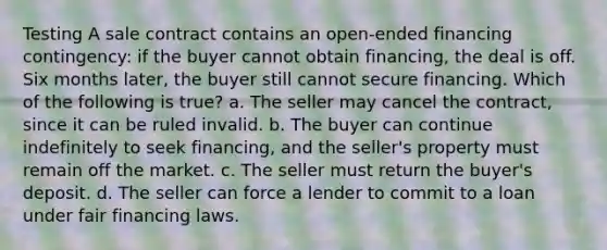 Testing A sale contract contains an open-ended financing contingency: if the buyer cannot obtain financing, the deal is off. Six months later, the buyer still cannot secure financing. Which of the following is true? a. The seller may cancel the contract, since it can be ruled invalid. b. The buyer can continue indefinitely to seek financing, and the seller's property must remain off the market. c. The seller must return the buyer's deposit. d. The seller can force a lender to commit to a loan under fair financing laws.