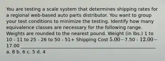 You are testing a scale system that determines shipping rates for a regional web-based auto parts distributor. You want to group your test conditions to minimize the testing. Identify how many equivalence classes are necessary for the following range. Weights are rounded to the nearest pound. Weight (in lbs.) 1 to 10 - 11 to 25 - 26 to 50 - 51+ Shipping Cost 5.00 -7.50 - 12.00 -17.00 __________________________________________________________ a. 8 b. 6 c. 5 d. 4