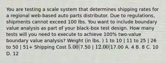 You are testing a scale system that determines shipping rates for a regional web-based auto parts distributor. Due to regulations, shipments cannot exceed 100 lbs. You want to include boundary value analysis as part of your black-box test design. How many tests will you need to execute to achieve 100% two-value boundary value analysis? Weight (in lbs. ) 1 to 10 | 11 to 25 | 26 to 50 | 51+ Shipping Cost 5.00 |7.50 | 12.00 |17.00 A. 4 B. 8 C. 10 D. 12